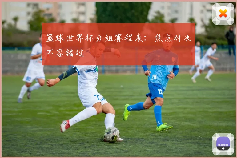 篮球世界杯分组赛程表：焦点对决不容错过
