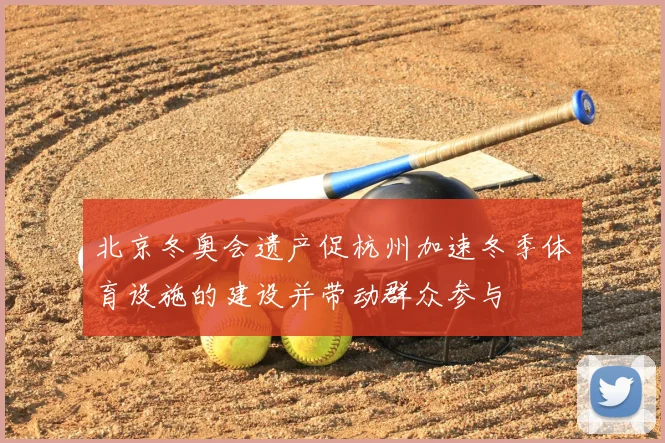 北京冬奥会遗产促杭州加速冬季体育设施的建设并带动群众参与