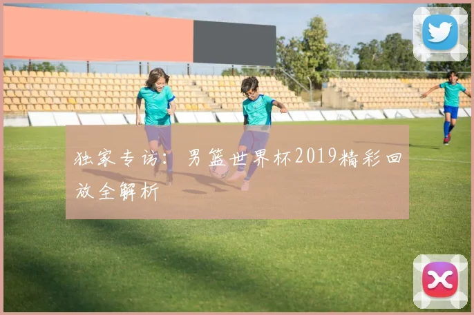 独家专访:男篮世界杯2019精彩回放全解析