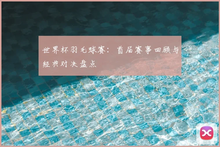 世界杯羽毛球赛:首届赛事回顾与经典对决盘点