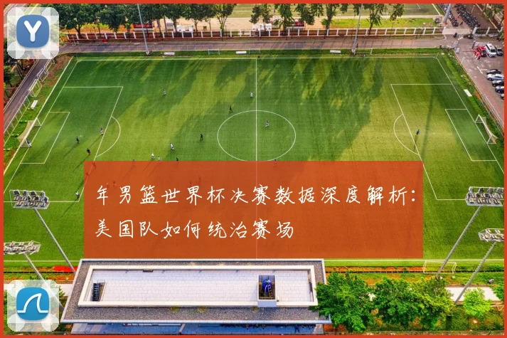 年男篮世界杯决赛数据深度解析:美国队如何统治赛场