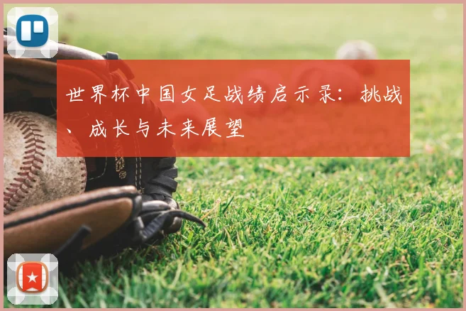 世界杯中国女足战绩启示录：挑战、成长与未来展望