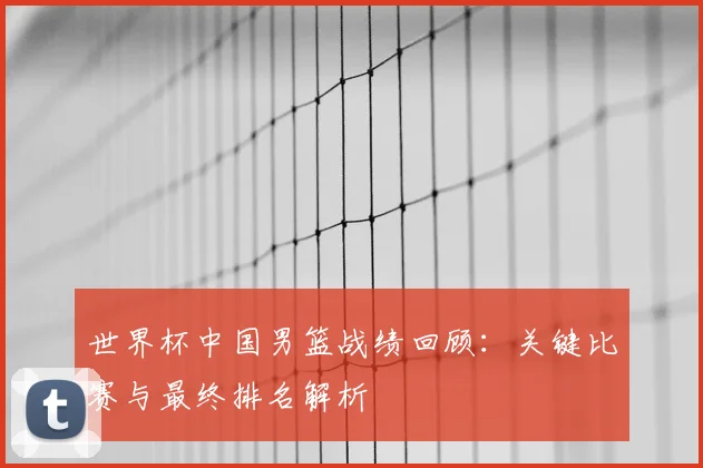 世界杯中国男篮战绩回顾：关键比赛与最终排名解析