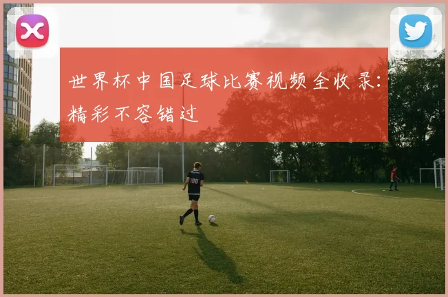 世界杯中国足球比赛视频全收录：精彩不容错过
