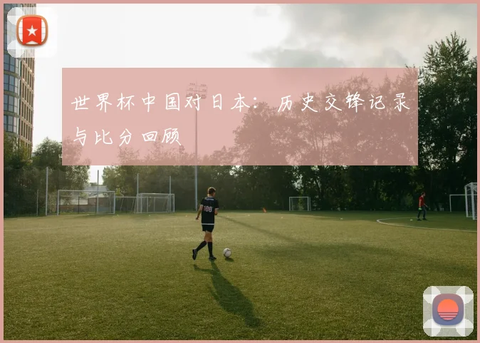 世界杯中国对日本：历史交锋记录与比分回顾