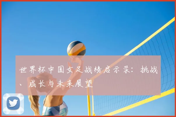 世界杯中国女足战绩启示录：挑战、成长与未来展望
