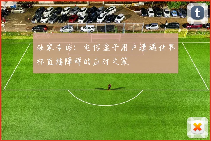 独家专访:电信盒子用户遭遇世界杯直播障碍的应对之策