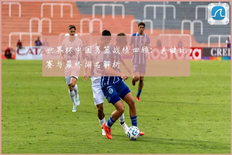 世界杯中国男篮战绩回顾：关键比赛与最终排名解析
