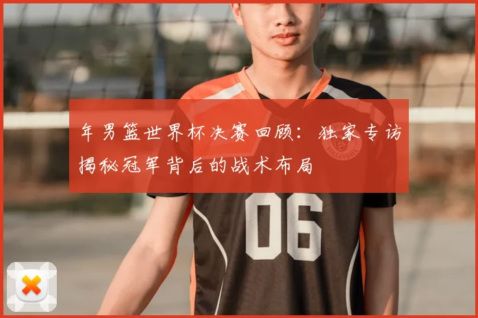年男篮世界杯决赛回顾:独家专访揭秘冠军背后的战术布局