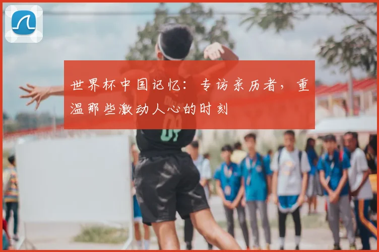 世界杯中国记忆：专访亲历者，重温那些激动人心的时刻