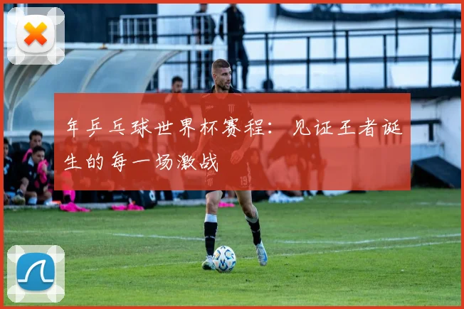 年乒乓球世界杯赛程：见证王者诞生的每一场激战